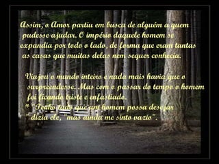 Assim, o Amor partiu em busca de alguém a quem pudesse ajudar. O império daquele homem se  expandia por todo o lado, de forma que eram tantas as casas que muitas delas nem sequer conhecia. Viajou o mundo inteiro e nada mais havia que o surpreendesse. Mas com o passar do tempo o homem foi ficando triste e enfastiado. * "Tenho tudo que um homem possa desejar " dizia ele, "mas ainda me sinto vazio". 
