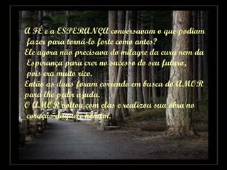 A FÉ e a ESPERANÇA conversavam o que podiam fazer para torná-lo forte como antes? Ele agora não precisava do milagre da cura nem da Esperança para crer no sucesso do seu futuro, pois era muito rico. Então as duas foram correndo em busca do AMOR para lhe pedir ajuda. O AMOR voltou com elas e realizou sua obra no coração daquele homem. 