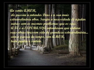 Ao sentir AMOR, ele passou a entender Deus e a sua mais  extraordinária obra. Surgiu a necessidade de ajudar outros com os mesmos problemas que os seus. A FÉ e a ESPERANÇA entenderam que embora  suas obras tivessem sido de grandeza extraordinária... com o passar do tempo, sem AMOR, tudo perdia o sentido. 