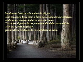 Finalmente ficou de pé e saltou de alegria.  Não precisava ficar mais a beira da estrada para mendigar e  muito menos padecer todas as dores de antes. Passadas algumas horas, o homem não tinha para onde ir.  Nem casa, nem profissão,  que lhe desse condições de se estabelecer na vida. 