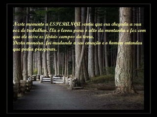 Neste momento a ESPERANÇA sentiu que era chegada a sua  vez de trabalhar. Ela o levou para o alto da montanha e fez com  que ele visse os férteis campos da terra.  Desta maneira, foi mudando o seu coração e o homem entendeu  que podia prosperar. 