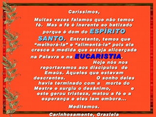 Caríssimos, Muitas vezes falamos que não temos fé.  Mas a fé é inerente ao batizado porque é dom do  ESPÍRITO SANTO.   Entretanto, temos que “melhorá-la” e “alimentá-la” pois ela cresce à medida que esteja alicerçada na Palavra e na  EUCARISTIA .  Hoje nós nos reportaremos aos discípulos  de Emaús. Àqueles que estavam descrentes.  O sonho deles havia terminado com a  morte do Mestre e surgiu o desânimo,  e este gerou tristeza, matou a fé e a esperança e eles iam embora... Meditemos. Carinhosamente, Graziela 