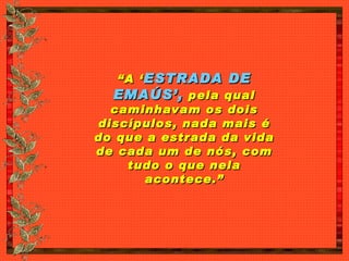 “ A ‘ ESTRADA DE EMAÚS’,  pela qual caminhavam os dois discípulos, nada mais é do que a estrada da vida de cada um de nós, com tudo o que nela acontece.” 