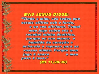 MAS JESUS DISSE:   “Vinde a mim, vós todos que estais aflitos sob o fardo,  e eu vos aliviarei. Tomai meu jugo sobre vós e recebei minha doutrina, porque eu sou manso  e humilde de coração e achareis o repouso para as vossas almas. Porque meu jugo é suave  e meu peso é leve.”   (Mt 11,28-30) 