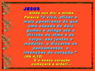 JESUS   ainda nos diz: a minha Palavra  “é viva, eficaz e mais penetrante do que uma espada de dois gumes e atinge até a divisão da alma e do corpo, das juntas e medulas, e discerne os pensamentos  e intenções do coração.”   (Hb 4,12)  E o nosso coração  começará a arder!... 