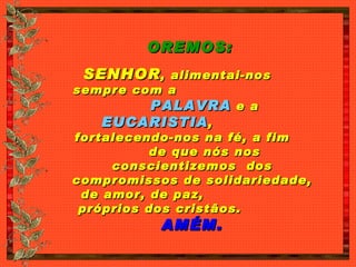 OREMOS:   SENHOR , alimentai-nos  sempre com a  PALAVRA  e a  EUCARISTIA ,  fortalecendo-nos na fé, a fim  de que nós nos conscientizemos  dos compromissos de solidariedade, de amor, de paz,  próprios dos cristãos.  AMÉM. 