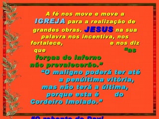 A fé nos move e move a  IGREJA  para a realização de grandes obras.  JESUS  na sua palavra nos incentiva, nos fortalece,  e nos diz que  “as forças do inferno  não prevalecerão.”   “O malígno poderá ter até  a penúltima vitória, mas não terá a última, porque esta é  do Cordeiro Imolado.”   “ O rebento de Davi  saiu vencedor.”   