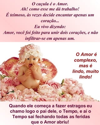 Ah! como esse me dá trabalho! É teimoso, às vezes decide encantar apenas um coração... Eu vivo dizendo:  Amor, você foi feito para unir dois corações, e não infiltrar-se em apenas um. Quando ele começa a fazer estragos eu chamo logo o pai dele, o Tempo, e aí o Tempo sai fechando todas as feridas que o Amor abriu!   O Amor é complexo, mas é lindo, muito lindo! O caçula é o Amor. 