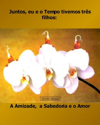Juntos, eu e o Tempo tivemos três filhos:  A Amizade,  a Sabedoria e o Amor 