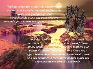 Você descobre que as pessoas que pareciam
  ser sinceras e receberam sua confiança, te
        traíram sem qualquer piedade.
    Você entende que o que para você era
amizade, para outros era apenas conveniência,
                 oportunismo.



                   Você descobre que algumas pessoas nunca te
                 disseram “eu te amo”, e por isso nunca fizeram
                 amor, apenas transaram...descobre também que
                  outras disseram “eu te amo” uma única vez e
                 agora temem dizer novamente, e com razão, mas
                 se o seu sentimento for sincero poderá ajudá-los
                       a reconstruir um coração quebrado..
 