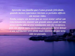 Aproveite sua família que é uma grande felicidade,
 quando menos esperamos iniciam-se períodos difíceis
                    em nossas vidas.
Tenha sempre em mente que as vezes tentar salvar um
relacionamento, manter um grande amor, pode ter um
 preço muito alto se esse sentimento não for recíproco,
pois em algum outro momento essa pessoa irá te deixar
 e seu sofrimento será ainda mais intenso, do que teria
                    sido no passado.
 