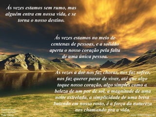 Ás vezes estamos sem rumo, mas alguém entra em nossa vida, e se  torna o nosso destino. Ás vezes estamos no meio de centenas de pessoas, e a solidão aperta o nosso coração pela falta de uma única pessoa. Ás vezes a dor nos faz chorar, nos faz sofrer, nos faz querer parar de viver, até que algo  toque nosso coração, algo simples como a  beleza de um por de sol, a magnitude de uma noite estrelada, a simplicidade de uma brisa  batendo em nosso rosto, é a força da natureza nos chamando pra a vida. 