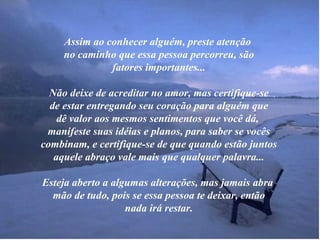 Assim ao conhecer alguém, preste atenção  no caminho que essa pessoa percorreu, são fatores importantes... Não deixe de acreditar no amor, mas certifique-se de estar entregando seu coração para alguém que dê valor aos mesmos sentimentos que você dá,  manifeste suas idéias e planos, para saber se vocês combinam, e certifique-se de que quando estão juntos aquele abraço vale mais que qualquer palavra... Esteja aberto a algumas alterações, mas jamais abra  mão de tudo, pois se essa pessoa te deixar, então nada irá restar. 