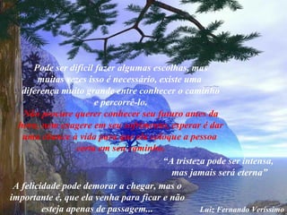 Pode ser difícil fazer algumas escolhas, mas muitas vezes isso é necessário, existe uma  diferença muito grande entre conhecer o caminho e percorrê-lo. Não procure querer conhecer seu futuro antes da hora, nem exagere em seu sofrimento, esperar é dar  uma chance à vida para que ela coloque a pessoa  certa em seu caminho. “ A tristeza pode ser intensa,  mas jamais será eterna” A felicidade pode demorar a chegar, mas o importante é, que ela venha para ficar e não esteja apenas de passagem... Luiz Fernando Veríssimo 