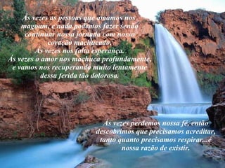 Ás vezes as pessoas que amamos nos  magoam, e nada podemos fazer senão continuar nossa jornada com nosso coração machucado. Ás vezes nos falta esperança. Ás vezes o amor nos machuca profundamente, e vamos nos recuperando muito lentamente dessa ferida tão dolorosa. Ás vezes perdemos nossa fé, então descobrimos que precisamos acreditar, tanto quanto precisamos respirar...é nossa razão de existir. 