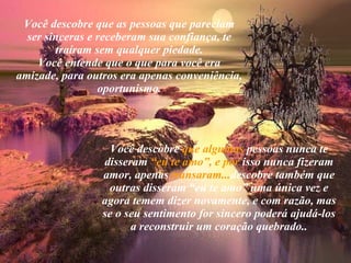Você descobre que as pessoas que pareciam ser sinceras e receberam sua confiança, te traíram sem qualquer piedade. Você entende que o que para você era amizade, para outros era apenas conveniência, oportunismo. Você descobre  que algumas  pessoas nunca te disseram  “eu te   amo”, e por  isso nunca fizeram amor, apenas  transaram... descobre também que outras disseram “eu te amo” uma única vez e agora temem dizer novamente, e com razão, mas se o seu sentimento for sincero poderá ajudá-los a reconstruir um coração quebrado.. 