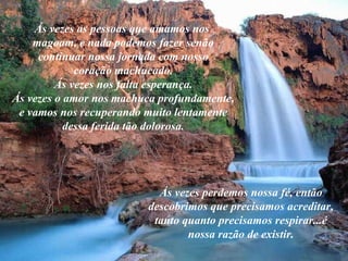Ás vezes as pessoas que amamos nos  magoam, e nada podemos fazer senão continuar nossa jornada com nosso coração machucado. Ás vezes nos falta esperança. Ás vezes o amor nos machuca profundamente, e vamos nos recuperando muito lentamente dessa ferida tão dolorosa. Ás vezes perdemos nossa fé, então descobrimos que precisamos acreditar, tanto quanto precisamos respirar...é nossa razão de existir. 
