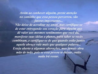 Assim ao conhecer alguém, preste atenção  no caminho que essa pessoa percorreu, são fatores importantes... Não deixe de acreditar no amor, mas certifique-se de estar entregando seu coração para alguém que dê valor aos mesmos sentimentos que você dá,  manifeste suas idéias e planos, para saber se vocês combinam, e certifique-se de que quando estão juntos aquele abraço vale mais que qualquer palavra... Esteja aberto a algumas alterações, mas jamais abra  mão de tudo, pois se essa pessoa te deixar, então nada irá restar. 