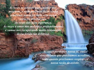 Ás vezes as pessoas que amamos nos  magoam, e nada podemos fazer senão continuar nossa jornada com nosso coração machucado. Ás vezes nos falta esperança. Ás vezes o amor nos machuca profundamente, e vamos nos recuperando muito lentamente dessa ferida tão dolorosa. Ás vezes perdemos nossa fé, então descobrimos que precisamos acreditar, tanto quanto precisamos respirar...é nossa razão de existir. 