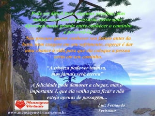 Pode ser difícil fazer algumas escolhas, mas muitas vezes isso é necessário, existe uma  diferença muito grande entre conhecer o caminho e percorrê-lo. Não procure querer conhecer seu futuro antes da hora, nem exagere em seu sofrimento, esperar é dar  uma chance à vida para que ela coloque a pessoa  certa em seu caminho. “ A tristeza pode ser intensa,  mas jamais será eterna” A felicidade pode demorar a chegar, mas o importante é, que ela venha para ficar e não esteja apenas de passagem... Luiz Fernando Veríssimo www.mensagensvirtuais.com.br 