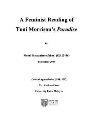 A Feminist Reading of
Toni Morrison’s Paradise

                    By



   Mehdi Hassanian esfahani (GS 22456)

             September 2008




        Critical Appreciation (BBL 5202)

              Mr. Rohimmi Noor

           University Putra Malaysia
 