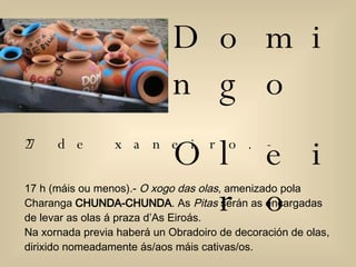 Domingo  Oleiro 27 de xaneiro.- 17 h (máis ou menos).-  O xogo das olas , amenizado pola Charanga  CHUNDA-CHUNDA . As  Pitas  serán as encargadas de levar as olas á praza d’As Eiroás.  Na xornada previa haberá un Obradoiro de decoración de olas, dirixido nomeadamente ás/aos máis cativas/os.  