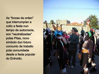 As “forzas da orden” que interrumpían a cotío a festa nun tempo de autocracia, son “neutralizadas” polas Pitas, novo símbolo dun futuro conxunto de traballo pola comunidade desde a festa popular do Entroido. 