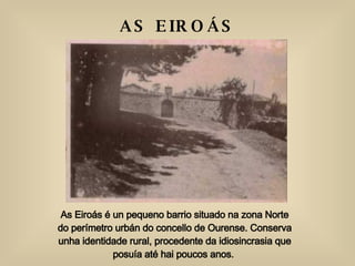 As Eiroás é un pequeno barrio situado na zona Norte do perímetro urbán do concello de Ourense. Conserva unha identidade rural, procedente da idiosincrasia que posuía até hai poucos anos.  AS EIROÁS  (Ourense) 