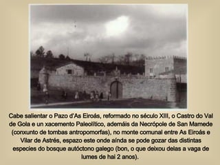 Cabe salientar o Pazo d’As Eiroás, reformado no século XIII, o Castro do Val de Gola e un xacemento Paleolítico, ademáis da Necrópole de San Mamede (conxunto de tombas antropomorfas), no monte comunal entre As Eiroás e Vilar de Astrés, espazo este onde aínda se pode gozar das distintas especies do bosque autóctono galego (bon, o que deixou delas a vaga de lumes de hai 2 anos).  