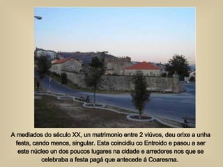 A mediados do século XX, un matrimonio entre 2 viúvos, deu orixe a unha festa, cando menos, singular. Esta coincidiu co Entroido e pasou a ser este núcleo un dos poucos lugares na cidade e arredores nos que se celebraba a festa pagá que antecede á Coaresma.  