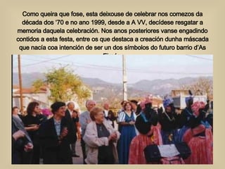 Como queira que fose, esta deixouse de celebrar nos comezos da década dos ‘70 e no ano 1999, desde a A VV, decídese resgatar a memoria daquela celebración. Nos anos posteriores vanse engadindo contidos a esta festa, entre os que destaca a creación dunha máscada que nacía coa intención de ser un dos símbolos do futuro barrio d’As Eiroás. 