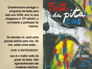 Querémosche achegar o programa da festa para este ano 2008, ano no que chegamos á 10ª edición, e convidarte a participar da mesma. Se decides vir, será unha grande ledícia para nós. Se non, estés onde estés...  VIVE O ENTROIDO!!!  que é o mellor xeito de gozar da festa. Nós agardarémoste nas vindeiras edicións. 