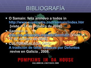 BIBLIOGRAFÍA O Samaín: feliz aninovo a todos in  http://www.xuvecurtis.com/samain/index.htm  [visto o 31 de outubro de 2008]. Samhain  in  http://es.wikipedia.org/wiki/Samhain   [Visto o 31 de outubro de 2008]. CULTURAGALEGA.ORG:  A tradición de tallar  cabazas  por  Defuntos  revive en Galicia  , 2008. 