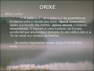 ORIXE Rito celta: A noite do 31 de outubro ó 1 de novembro as  fronteiras entre o mundo dos vivos – época luminosa, o verán- e o mundo dos mortos – época escura , o inverno- desaparecían. O Samaín é unha tradición da Europa occidental que anunciaba o principio do ano céltico,isto é, a  fin do verán e o comezo do inverno. Os mortos regresaban nestas datas ó mundo dos vivos. 