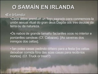O SAMAÍN EN IRLANDA En Irlanda: Cada aldea prendían un fogo sagrado para conmemora-la unión sexual ritual do gran deus Dagda cos tres deusas da terra ou da natureza. Ós nabos de grande tamaño facíanlles ocos no interior e poníanlles candeas (Cf. Cabazas).   [As caveiras dos inimigos dos celtas]. Ían polas casas pedindo diñeiro para a festa [os celtas deixaban comida fóra das súas casas para recibi-los mortos]. (Cf. Truck or treat?) 