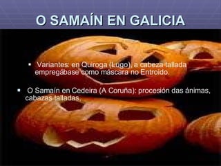 O SAMAÍN EN GALICIA Variantes: en Quiroga (Lugo), a cabeza tallada empregábase como máscara no Entroido. O Samaín en Cedeira (A Coruña): procesión das ánimas, cabazas talladas, 