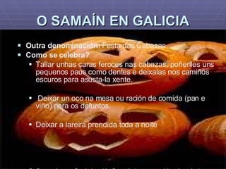 O SAMAÍN EN GALICIA Outra denominación:  Festa das Cabazas. Como se celebra? Tallar unhas caras feroces nas cabazas, poñerlles uns pequenos paus como dentes e deixalas nos camiños escuros para asusta-la xente. Deixar un oco na mesa ou ración de comida (pan e viño) para os defuntos. Deixar a lareira prendida toda a noite O Samaín en Cedeira (A Coruña): procesión das ánimas, cabazas talladas, 