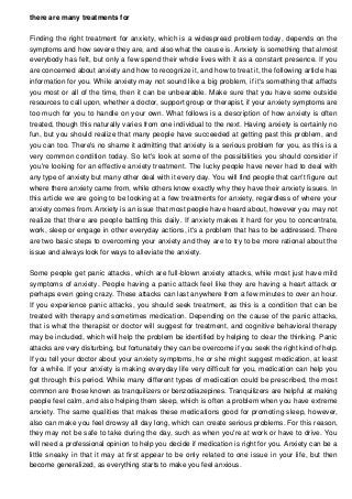 there are many treatments for
Finding the right treatment for anxiety, which is a widespread problem today, depends on the
symptoms and how severe they are, and also what the cause is. Anxiety is something that almost
everybody has felt, but only a few spend their whole lives with it as a constant presence. If you
are concerned about anxiety and how to recognize it, and how to treat it, the following article has
information for you. While anxiety may not sound like a big problem, if it's something that affects
you most or all of the time, then it can be unbearable. Make sure that you have some outside
resources to call upon, whether a doctor, support group or therapist, if your anxiety symptoms are
too much for you to handle on your own. What follows is a description of how anxiety is often
treated, though this naturally varies from one individual to the next. Having anxiety is certainly no
fun, but you should realize that many people have succeeded at getting past this problem, and
you can too. There's no shame it admitting that anxiety is a serious problem for you, as this is a
very common condition today. So let's look at some of the possibilities you should consider if
you're looking for an effective anxiety treatment. The lucky people have never had to deal with
any type of anxiety but many other deal with it every day. You will find people that can't figure out
where there anxiety came from, while others know exactly why they have their anxiety issues. In
this article we are going to be looking at a few treatments for anxiety, regardless of where your
anxiety comes from. Anxiety is an issue that most people have heard about, however you may not
realize that there are people battling this daily. If anxiety makes it hard for you to concentrate,
work, sleep or engage in other everyday actions, it's a problem that has to be addressed. There
are two basic steps to overcoming your anxiety and they are to try to be more rational about the
issue and always look for ways to alleviate the anxiety.
Some people get panic attacks, which are full-blown anxiety attacks, while most just have mild
symptoms of anxiety. People having a panic attack feel like they are having a heart attack or
perhaps even going crazy. These attacks can last anywhere from a few minutes to over an hour.
If you experience panic attacks, you should seek treatment, as this is a condition that can be
treated with therapy and sometimes medication. Depending on the cause of the panic attacks,
that is what the therapist or doctor will suggest for treatment, and cognitive behavioral therapy
may be included, which will help the problem be identified by helping to clear the thinking. Panic
attacks are very disturbing, but fortunately they can be overcome if you seek the right kind of help.
If you tell your doctor about your anxiety symptoms, he or she might suggest medication, at least
for a while. If your anxiety is making everyday life very difficult for you, medication can help you
get through this period. While many different types of medication could be prescribed, the most
common are those known as tranquilizers or benzodiazepines. Tranquilizers are helpful at making
people feel calm, and also helping them sleep, which is often a problem when you have extreme
anxiety. The same qualities that makes these medications good for promoting sleep, however,
also can make you feel drowsy all day long, which can create serious problems. For this reason,
they may not be safe to take during the day, such as when you're at work or have to drive. You
will need a professional opinion to help you decide if medication is right for you. Anxiety can be a
little sneaky in that it may at first appear to be only related to one issue in your life, but then
become generalized, as everything starts to make you feel anxious.
 