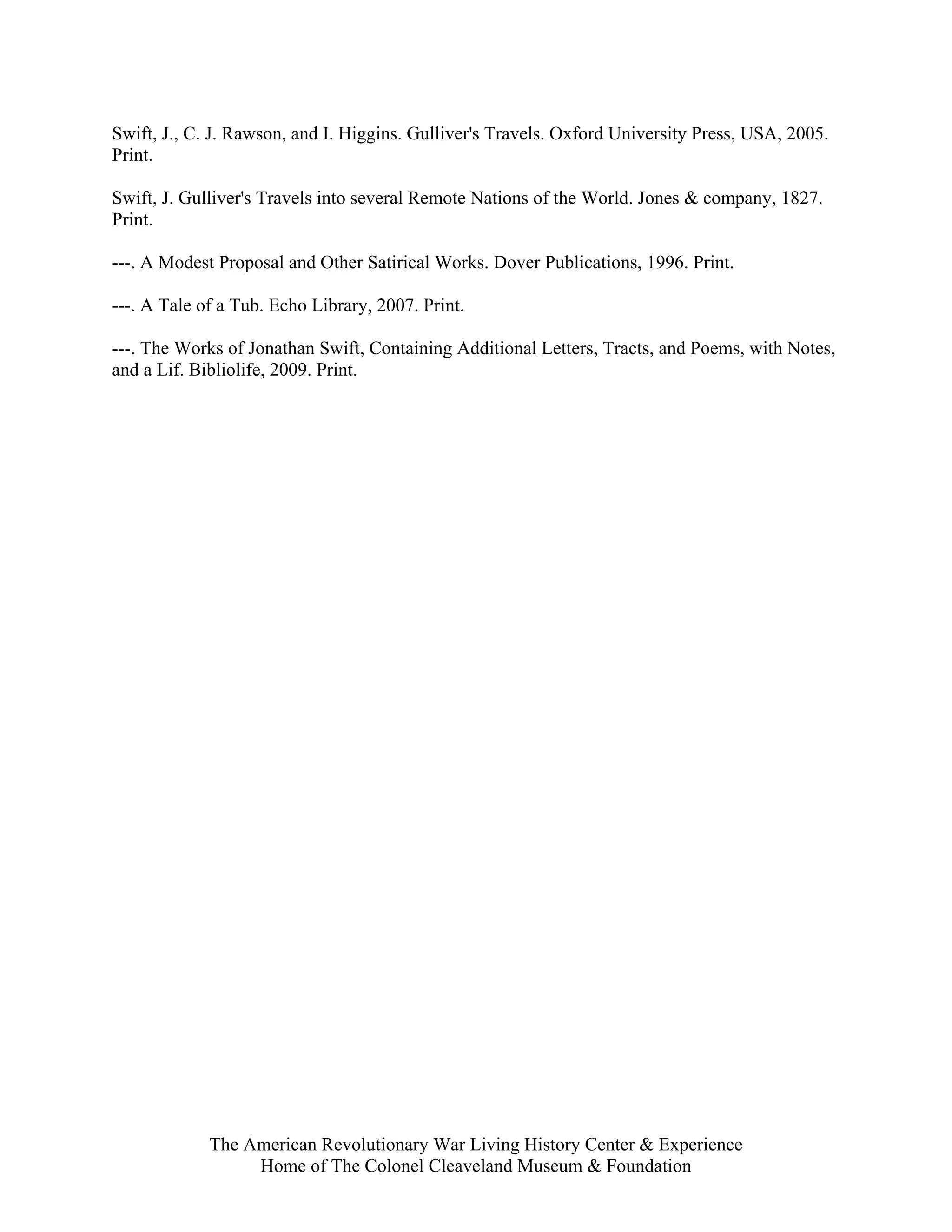 Swift, J., C. J. Rawson, and I. Higgins. Gulliver's Travels. Oxford University Press, USA, 2005.
Print.

Swift, J. Gulliver's Travels into several Remote Nations of the World. Jones & company, 1827.
Print.

---. A Modest Proposal and Other Satirical Works. Dover Publications, 1996. Print.

---. A Tale of a Tub. Echo Library, 2007. Print.

---. The Works of Jonathan Swift, Containing Additional Letters, Tracts, and Poems, with Notes,
and a Lif. Bibliolife, 2009. Print.




             The American Revolutionary War Living History Center & Experience
                  Home of The Colonel Cleaveland Museum & Foundation
 