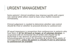 URGENT MANAGEMENT
Some patients’ clinical condition may improve quickly with urgent
rate control while others need to have sinus rhythm restored
immediately.
Clinical judgement is needed to determine whether rate control
should be tried or whether to proceed directly to cardioversion
Of equal importance is recognition that cardioversion in patients who
have been in AF for 48 hours or longer, or of unknown duration, is
associated with an increased risk of stroke and should not be
performed in the absence of performing transesophageal
echocardiography to screen for thrombus or at least three weeks of
anticoagulation, unless the patient is critically ill and no alternatives
to cardioversion are available
 