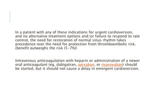 In a patient with any of these indications for urgent cardioversion,
and no alternative treatment options and/or failure to respond to rate
control, the need for restoration of normal sinus rhythm takes
precedence over the need for protection from thromboembolic risk.
(benefit outweighs the risk (5-7%))
Intravenous anticoagulation with heparin or administration of a newer
oral anticoagulant (eg, dabigatran, apixaban, or rivaroxaban) should
be started, but it should not cause a delay in emergent cardioversion.
 