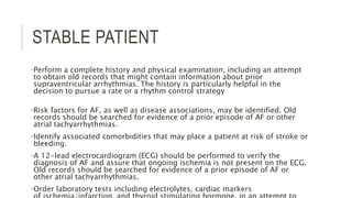STABLE PATIENT
•Perform a complete history and physical examination, including an attempt
to obtain old records that might contain information about prior
supraventricular arrhythmias. The history is particularly helpful in the
decision to pursue a rate or a rhythm control strategy
•Risk factors for AF, as well as disease associations, may be identified. Old
records should be searched for evidence of a prior episode of AF or other
atrial tachyarrhythmias.
•Identify associated comorbidities that may place a patient at risk of stroke or
bleeding.
•A 12-lead electrocardiogram (ECG) should be performed to verify the
diagnosis of AF and assure that ongoing ischemia is not present on the ECG.
Old records should be searched for evidence of a prior episode of AF or
other atrial tachyarrhythmias.
•Order laboratory tests including electrolytes, cardiac markers
 