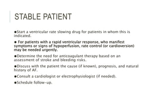STABLE PATIENT
●Start a ventricular rate slowing drug for patients in whom this is
indicated.
● For patients with a rapid ventricular response, who manifest
symptoms or signs of hypoperfusion, rate control (or cardioversion)
may be needed urgently.
●Determine the need for anticoagulant therapy based on an
assessment of stroke and bleeding risks.
●Discuss with the patient the cause (if known), prognosis, and natural
history of AF.
●Consult a cardiologist or electrophysiologist (if needed).
●Schedule follow-up.
 