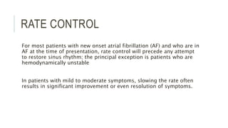 RATE CONTROL
For most patients with new onset atrial fibrillation (AF) and who are in
AF at the time of presentation, rate control will precede any attempt
to restore sinus rhythm; the principal exception is patients who are
hemodynamically unstable
In patients with mild to moderate symptoms, slowing the rate often
results in significant improvement or even resolution of symptoms.
 