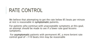 RATE CONTROL
We believe that attempting to get the rate below 85 beats per minute
at rest is reasonable in symptomatic patients.
For patients who continue with unacceptable symptoms at this goal,
an attempt should be made to see if a lower rate goal lessens
symptoms.
For asymptomatic patients with permanent AF, a more lenient rate
control goal of <110 beats/min may be reasonable
 