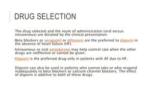 DRUG SELECTION
The drug selected and the route of administration (oral versus
intravenous) are dictated by the clinical presentation:
•Beta blockers or verapamil or diltiazem are the preferred to digoxin in
the absence of heart failure (HF).
•Intravenous or oral amiodarone may help control rate when the other
drugs are ineffective or cannot be given.
•Digoxin is the preferred drug only in patients with AF due to HF.
Digoxin can also be used in patients who cannot take or who respond
inadequately to beta blockers or calcium channel blockers. The effect
of digoxin is additive to both of these drugs.
 