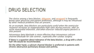 DRUG SELECTION
The choice among a beta blocker, diltiazem, and verapamil is frequently
based upon physician and patient preference, although it may be influenced
by other medical problems that are present.
As an example, beta blockers are particularly useful when the ventricular
response increases to inappropriately high rates during exercise, after an
acute myocardial infarction, and when exercise-induced angina pectoris is
also present.
Intravenous beta blockade is more effective than intravenous calcium
channel blockade for rate control , especially after cardiac surgery.
If there is a question about tolerance of the beta blocker, a drug with a short
half-life would be recommended.
On the other hand, a calcium channel blocker is preferred in patients with
chronic obstructive pulmonary disease and asthma.
 