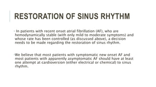RESTORATION OF SINUS RHYTHM
• In patients with recent onset atrial fibrillation (AF), who are
hemodynamically stable (with only mild to moderate symptoms) and
whose rate has been controlled (as discussed above), a decision
needs to be made regarding the restoration of sinus rhythm.
•We believe that most patients with symptomatic new onset AF and
most patients with apparently asymptomatic AF should have at least
one attempt at cardioversion (either electrical or chemical) to sinus
rhythm.
 
