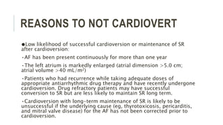 REASONS TO NOT CARDIOVERT
●Low likelihood of successful cardioversion or maintenance of SR
after cardioversion:
•AF has been present continuously for more than one year
•The left atrium is markedly enlarged (atrial dimension >5.0 cm;
atrial volume >40 mL/m2)
•Patients who had recurrence while taking adequate doses of
appropriate antiarrhythmic drug therapy and have recently undergone
cardioversion. Drug refractory patients may have successful
conversion to SR but are less likely to maintain SR long term.
•Cardioversion with long-term maintenance of SR is likely to be
unsuccessful if the underlying cause (eg, thyrotoxicosis, pericarditis,
and mitral valve disease) for the AF has not been corrected prior to
cardioversion.
 