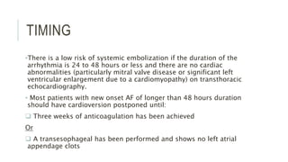 TIMING
•There is a low risk of systemic embolization if the duration of the
arrhythmia is 24 to 48 hours or less and there are no cardiac
abnormalities (particularly mitral valve disease or significant left
ventricular enlargement due to a cardiomyopathy) on transthoracic
echocardiography.
• Most patients with new onset AF of longer than 48 hours duration
should have cardioversion postponed until:
 Three weeks of anticoagulation has been achieved
Or
 A transesophageal has been performed and shows no left atrial
appendage clots
 